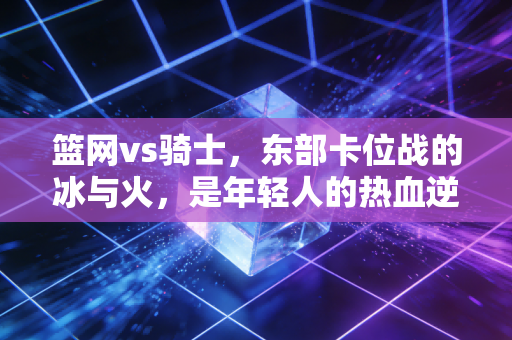 篮网vs骑士,东部卡位战的冰与火,是年轻人的热血逆袭还是老男孩的绝地反扑? 篮网vs骑士,东部卡位战的冰与火,是年轻人的热血逆袭还是老男孩的绝地反扑?