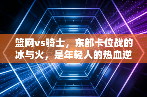 篮网vs骑士,东部卡位战的冰与火,是年轻人的热血逆袭还是老男孩的绝地反扑? 篮网vs骑士,东部卡位战的冰与火,是年轻人的热血逆袭还是老男孩的绝地反扑?