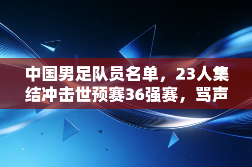 中国男足队员名单，23人集结冲击世预赛36强赛，骂声里他们要先闯过泰国这道关