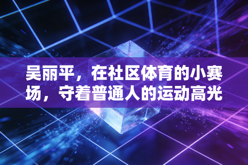 吴丽平，在社区体育的小赛场，守着普通人的运动高光