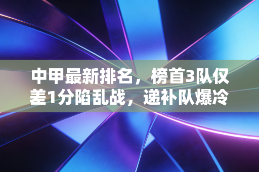 中甲最新排名，榜首3队仅差1分陷乱战，递补队爆冷拿分，降级区3队已拉开差距