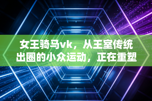 女王骑马vk,从王室传统出圈的小众运动,正在重塑普通人的生活秩序 女王骑马vk,从王室传统出圈的小众运动,正在重塑普通人的生活秩序