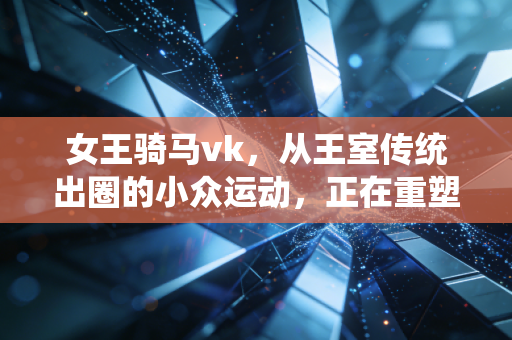 女王骑马vk,从王室传统出圈的小众运动,正在重塑普通人的生活秩序 女王骑马vk,从王室传统出圈的小众运动,正在重塑普通人的生活秩序