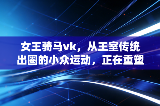 女王骑马vk,从王室传统出圈的小众运动,正在重塑普通人的生活秩序 女王骑马vk,从王室传统出圈的小众运动,正在重塑普通人的生活秩序