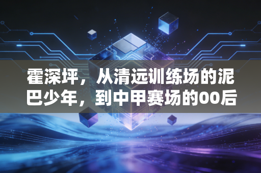 霍深坪,从清远训练场的泥巴少年,到中甲赛场的00后叹息之墙 霍深坪,从清远训练场的泥巴少年,到中甲赛场的00后叹息之墙