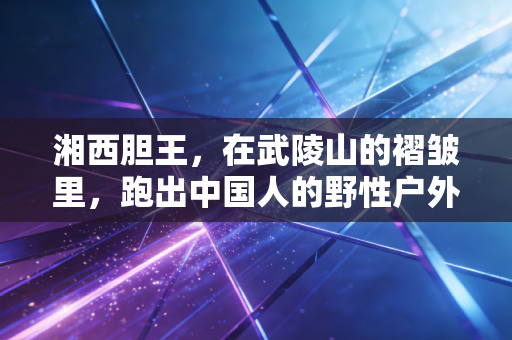 湘西胆王，在武陵山的褶皱里，跑出中国人的野性户外样本