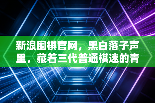 新浪围棋官网,黑白落子声里,藏着三代普通棋迷的青春注脚 新浪围棋官网,黑白落子声里,藏着三代普通棋迷的青春注脚