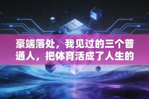 豪端落处,我见过的三个普通人,把体育活成了人生的第二心脏 豪端落处,我见过的三个普通人,把体育活成了人生的第二心脏