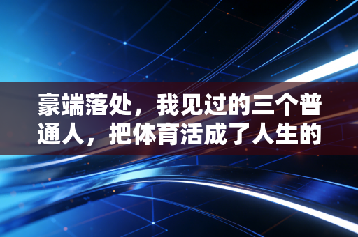 豪端落处,我见过的三个普通人,把体育活成了人生的第二心脏 豪端落处,我见过的三个普通人,把体育活成了人生的第二心脏