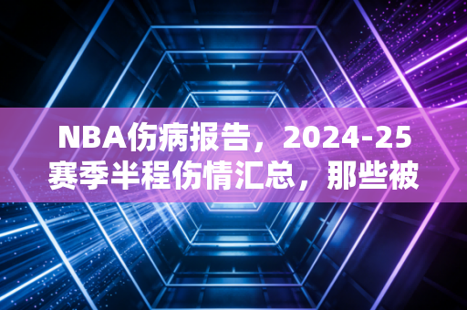 NBA伤病报告，2024-25赛季半程伤情汇总，那些被伤病偷走的巅峰与普通人的篮球共鸣