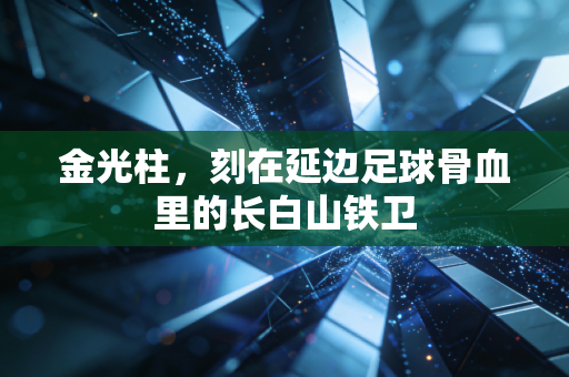 金光柱,刻在延边足球骨血里的长白山铁卫 金光柱,刻在延边足球骨血里的长白山铁卫