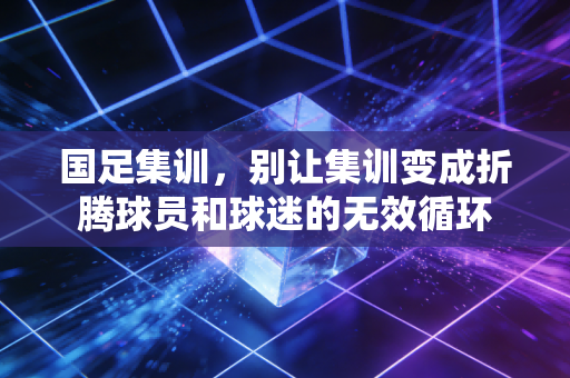 国足集训,别让集训变成折腾球员和球迷的无效循环 国足集训,别让集训变成折腾球员和球迷的无效循环