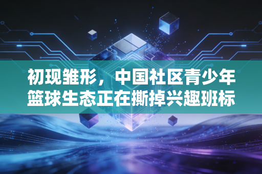 初现雏形,中国社区青少年篮球生态正在撕掉兴趣班标签 初现雏形,中国社区青少年篮球生态正在撕掉兴趣班标签