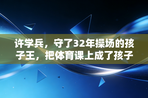 许学兵，守了32年操场的孩子王，把体育课上成了孩子这辈子最亮的光