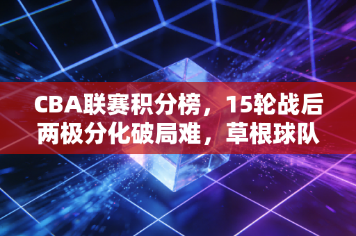 CBA联赛积分榜,15轮战后两极分化破局难,草根球队的逆袭梦与金元篮球的现实拷打 CBA联赛积分榜,15轮战后两极分化破局难,草根球队的逆袭梦与金元篮球的现实拷打