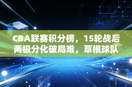 CBA联赛积分榜，15轮战后两极分化破局难，草根球队的逆袭梦与金元篮球的现实拷打
