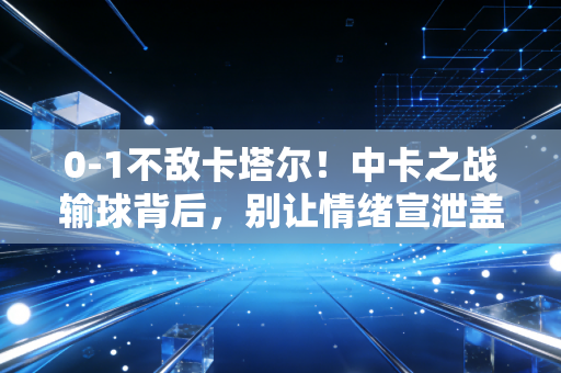 0-1不敌卡塔尔！中卡之战输球背后，别让情绪宣泄盖过了足球发展的真相
