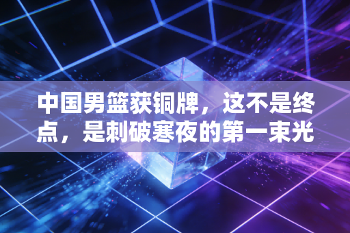 中国男篮获铜牌,这不是终点,是刺破寒夜的第一束光 中国男篮获铜牌,这不是终点,是刺破寒夜的第一束光