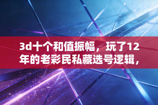 3d十个和值振幅，玩了12年的老彩民私藏选号逻辑，我整理成普通人能懂的实操手册
