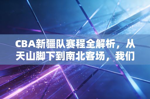 CBA新疆队赛程全解析，从天山脚下到南北客场，我们陪着飞虎闯过每一关
