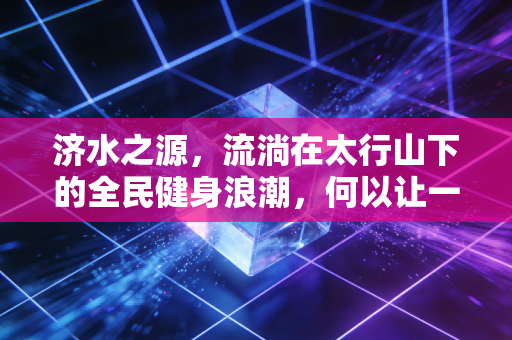 济水之源，流淌在太行山下的全民健身浪潮，何以让一座小城长出体育的根