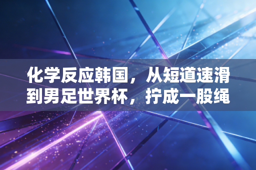 化学反应韩国，从短道速滑到男足世界杯，拧成一股绳的体育叙事为何总能戳中普通人