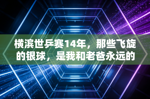 横滨世乒赛14年,那些飞旋的银球,是我和老爸永远的乒乓密码 横滨世乒赛14年,那些飞旋的银球,是我和老爸永远的乒乓密码