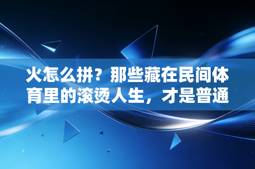 火怎么拼？那些藏在民间体育里的滚烫人生，才是普通人最该懂的燃
