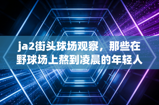 ja2街头球场观察,那些在野球场上熬到凌晨的年轻人,到底在追什么? ja2街头球场观察,那些在野球场上熬到凌晨的年轻人,到底在追什么?