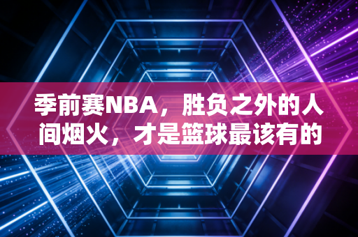 季前赛NBA,胜负之外的人间烟火,才是篮球最该有的模样 季前赛NBA,胜负之外的人间烟火,才是篮球最该有的模样