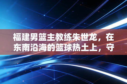 福建男篮主教练朱世龙,在东南沿海的篮球热土上,守着那团不服输的火 福建男篮主教练朱世龙,在东南沿海的篮球热土上,守着那团不服输的火