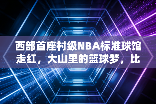 西部首座村级NBA标准球馆走红,大山里的篮球梦,比职业联赛的总冠军更滚烫 西部首座村级NBA标准球馆走红,大山里的篮球梦,比职业联赛的总冠军更滚烫