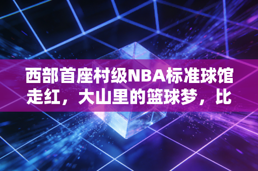 西部首座村级NBA标准球馆走红,大山里的篮球梦,比职业联赛的总冠军更滚烫 西部首座村级NBA标准球馆走红,大山里的篮球梦,比职业联赛的总冠军更滚烫