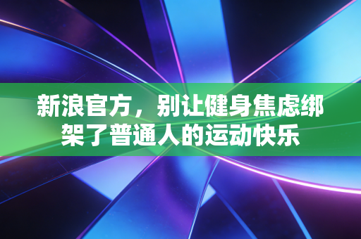 新浪官方,别让健身焦虑绑架了普通人的运动快乐 新浪官方,别让健身焦虑绑架了普通人的运动快乐