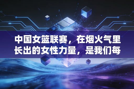 中国女篮联赛,在烟火气里长出的女性力量,是我们每个人的生活底气 中国女篮联赛,在烟火气里长出的女性力量,是我们每个人的生活底气