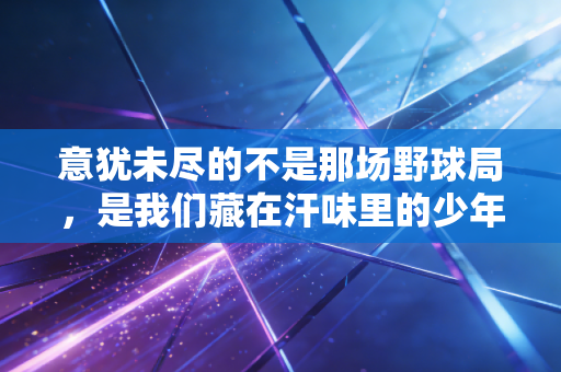 意犹未尽的不是那场野球局,是我们藏在汗味里的少年气 意犹未尽的不是那场野球局,是我们藏在汗味里的少年气