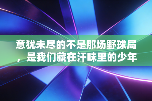 意犹未尽的不是那场野球局,是我们藏在汗味里的少年气 意犹未尽的不是那场野球局,是我们藏在汗味里的少年气