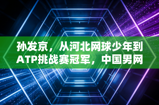 孙发京,从河北网球少年到ATP挑战赛冠军,中国男网的笨小孩也能站在聚光灯下 孙发京,从河北网球少年到ATP挑战赛冠军,中国男网的笨小孩也能站在聚光灯下