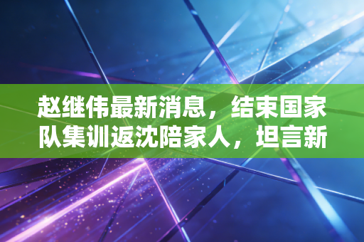 赵继伟最新消息,结束国家队集训返沈陪家人,坦言新赛季要帮辽篮守好三连冠底气 赵继伟最新消息,结束国家队集训返沈陪家人,坦言新赛季要帮辽篮守好三连冠底气