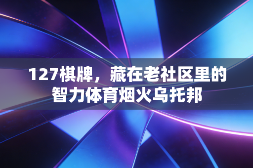 127棋牌,藏在老社区里的智力体育烟火乌托邦 127棋牌,藏在老社区里的智力体育烟火乌托邦