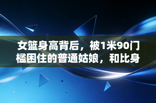 女篮身高背后,被1米90门槛困住的普通姑娘,和比身高更重要的赛场真相 女篮身高背后,被1米90门槛困住的普通姑娘,和比身高更重要的赛场真相