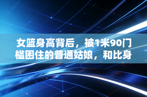 女篮身高背后，被1米90门槛困住的普通姑娘，和比身高更重要的赛场真相