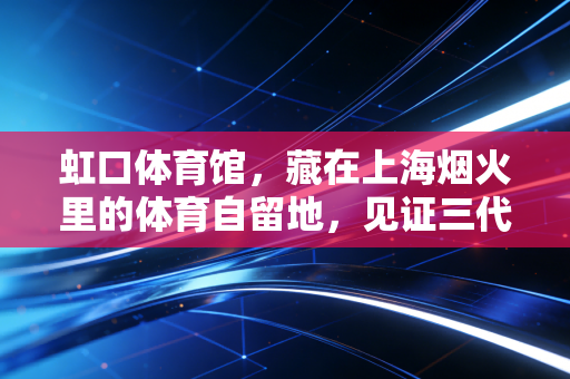 虹口体育馆,藏在上海烟火里的体育自留地,见证三代人的青春与热血 虹口体育馆,藏在上海烟火里的体育自留地,见证三代人的青春与热血
