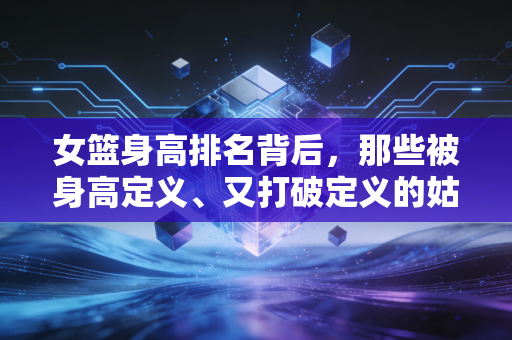 女篮身高排名背后,那些被身高定义、又打破定义的姑娘们的热血人生 女篮身高排名背后,那些被身高定义、又打破定义的姑娘们的热血人生