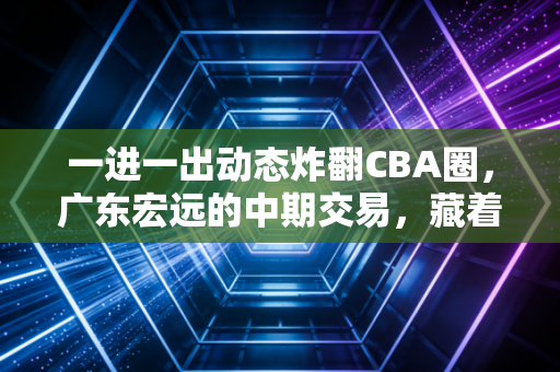 一进一出动态炸翻CBA圈,广东宏远的中期交易,藏着千万球迷的青春选择 一进一出动态炸翻CBA圈,广东宏远的中期交易,藏着千万球迷的青春选择