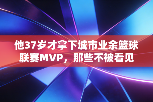 他37岁才拿下城市业余篮球联赛MVP,那些不被看见的普通人,才是体育最动人的底色 他37岁才拿下城市业余篮球联赛MVP,那些不被看见的普通人,才是体育最动人的底色