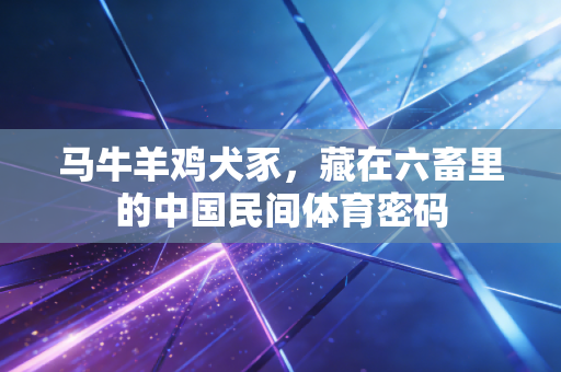 马牛羊鸡犬豕,藏在六畜里的中国民间体育密码 马牛羊鸡犬豕,藏在六畜里的中国民间体育密码