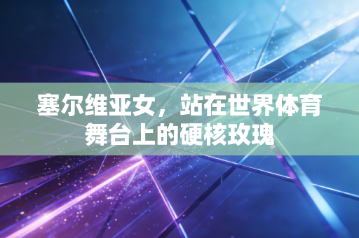 塞尔维亚女,站在世界体育舞台上的硬核玫瑰 塞尔维亚女,站在世界体育舞台上的硬核玫瑰