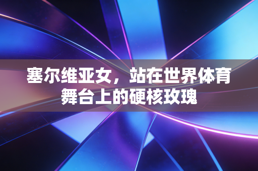 塞尔维亚女,站在世界体育舞台上的硬核玫瑰 塞尔维亚女,站在世界体育舞台上的硬核玫瑰