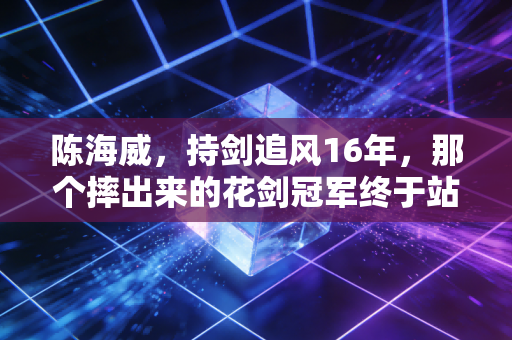 陈海威,持剑追风16年,那个摔出来的花剑冠军终于站到亚洲之巅 陈海威,持剑追风16年,那个摔出来的花剑冠军终于站到亚洲之巅